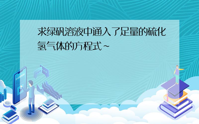 求绿矾溶液中通入了足量的硫化氢气体的方程式~