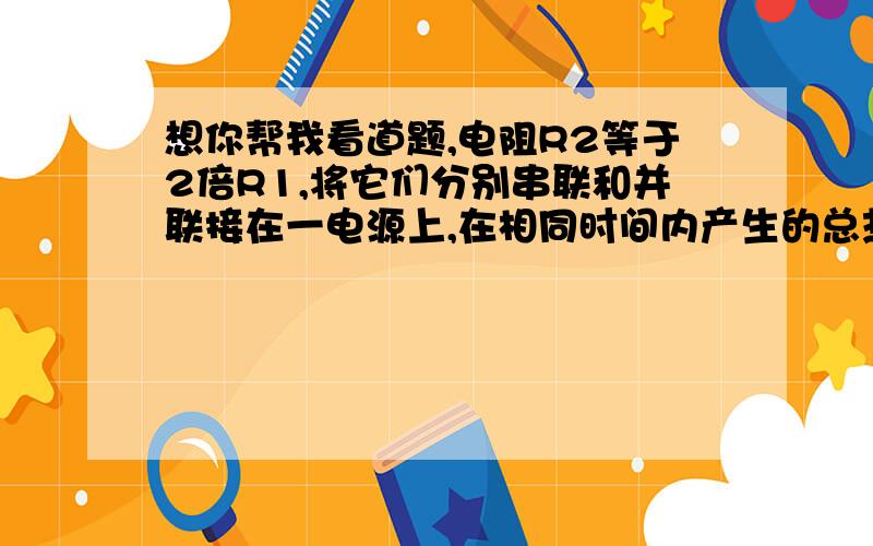 想你帮我看道题,电阻R2等于2倍R1,将它们分别串联和并联接在一电源上,在相同时间内产生的总热量之比为