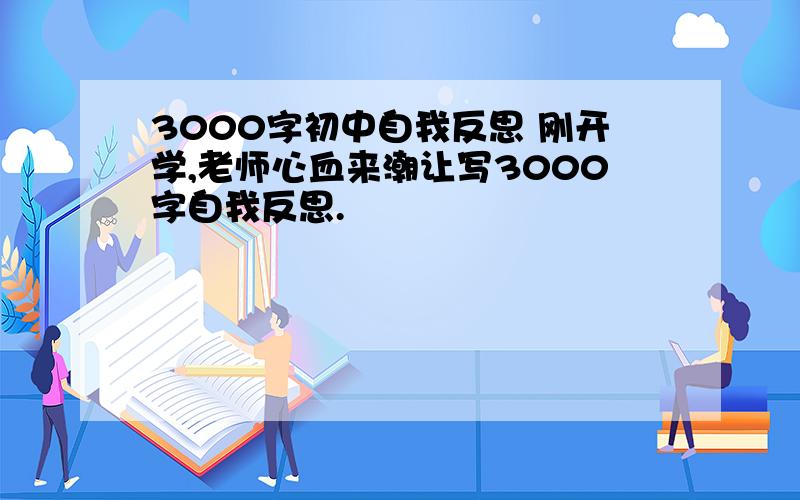 3000字初中自我反思 刚开学,老师心血来潮让写3000字自我反思.