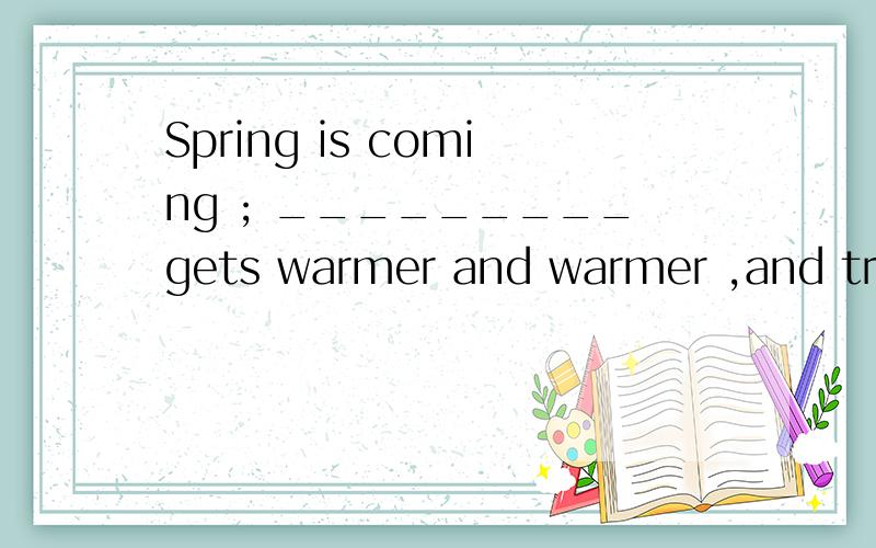 Spring is coming ; _________gets warmer and warmer ,and tree