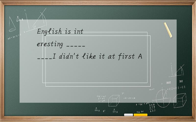 English is interesting _________I didn't like it at first A