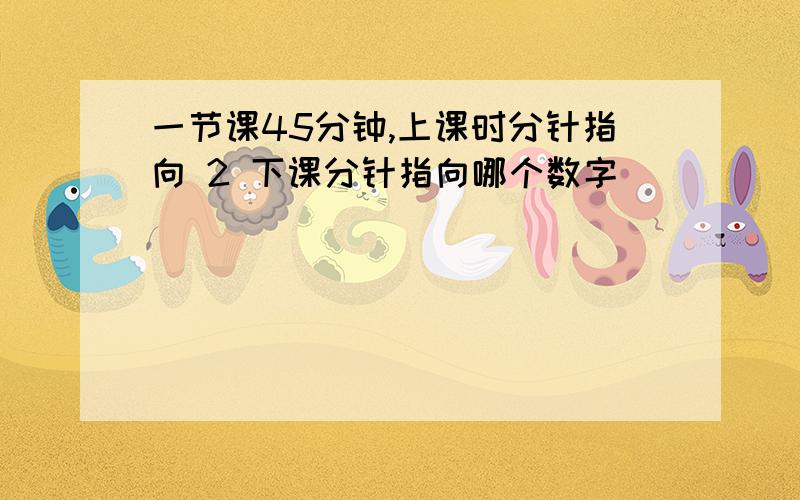 一节课45分钟,上课时分针指向 2 下课分针指向哪个数字