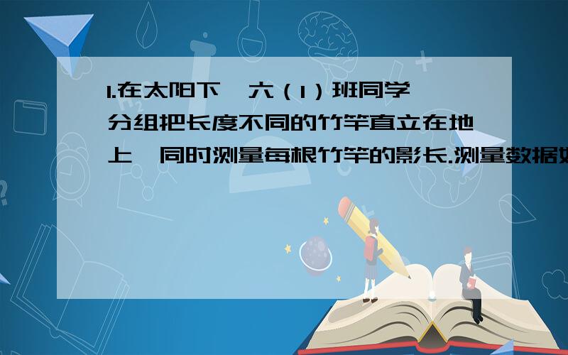 1.在太阳下,六（1）班同学分组把长度不同的竹竿直立在地上,同时测量每根竹竿的影长.测量数据如下：