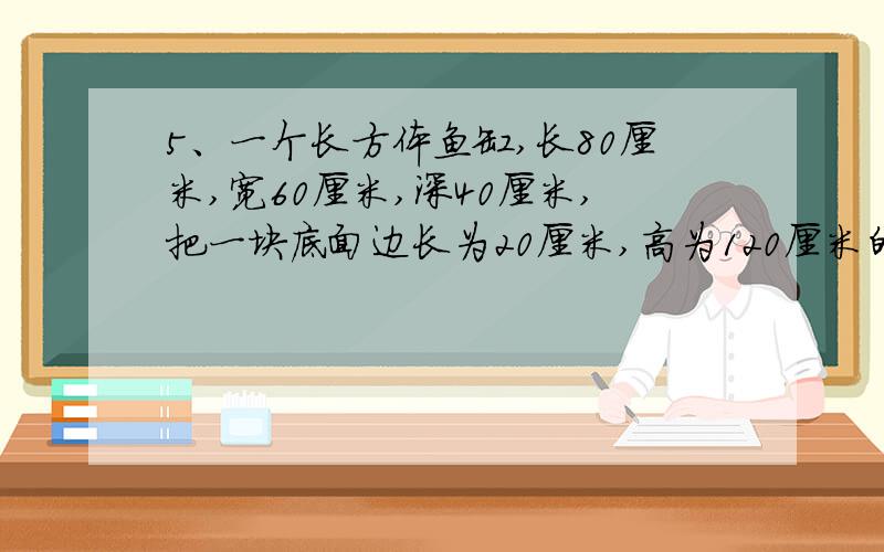 5、一个长方体鱼缸,长80厘米,宽60厘米,深40厘米,把一块底面边长为20厘米,高为120厘米的铁