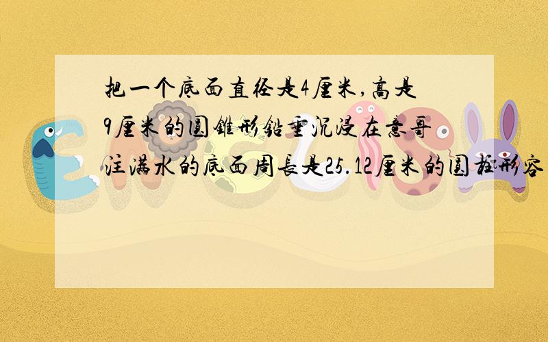 把一个底面直径是4厘米,高是9厘米的圆锥形铅垂沉浸在意哥注满水的底面周长是25.12厘米的圆柱形容器中