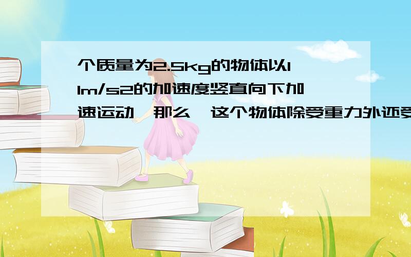 个质量为2.5kg的物体以11m/s2的加速度竖直向下加速运动,那么,这个物体除受重力外还受到一个大小为---N