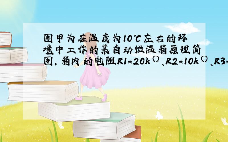 图甲为在温度为10℃左右的环境中工作的某自动恒温箱原理简图，箱内的电阻R1=20kΩ、R2=10kΩ、R3=40kΩ，R