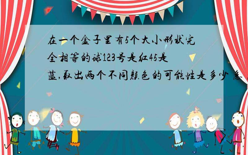 在一个盒子里有5个大小形状完全相等的球123号是红45是蓝,取出两个不同颜色的可能性是多少 急 急 急 急