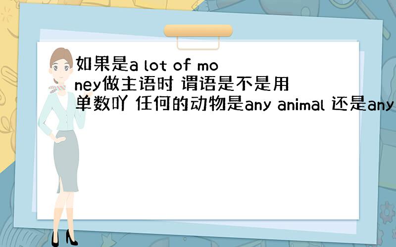 如果是a lot of money做主语时 谓语是不是用单数吖 任何的动物是any animal 还是any anima