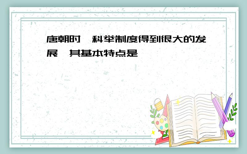 唐朝时,科举制度得到很大的发展,其基本特点是