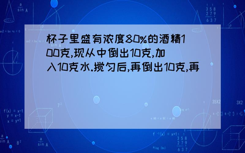 杯子里盛有浓度80%的酒精100克,现从中倒出10克,加入10克水.搅匀后,再倒出10克,再