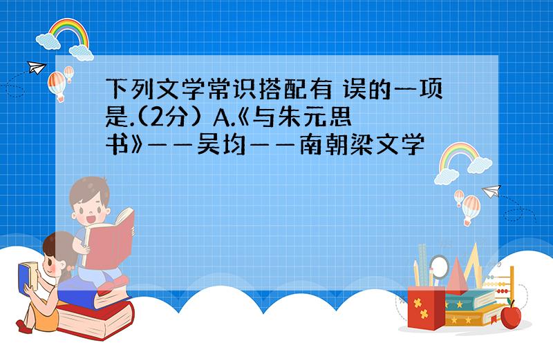 下列文学常识搭配有 误的一项是.(2分) A.《与朱元思书》——吴均——南朝梁文学