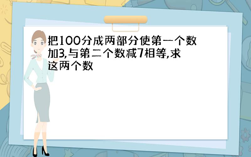 把100分成两部分使第一个数加3,与第二个数减7相等,求这两个数