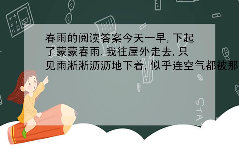 春雨的阅读答案今天一早,下起了蒙蒙春雨.我往屋外走去,只见雨淅淅沥沥地下着,似乎连空气都被那雨水洗涮干净了.我出门去,迎