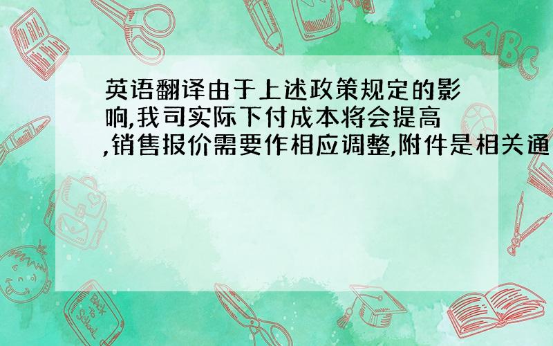 英语翻译由于上述政策规定的影响,我司实际下付成本将会提高,销售报价需要作相应调整,附件是相关通知,