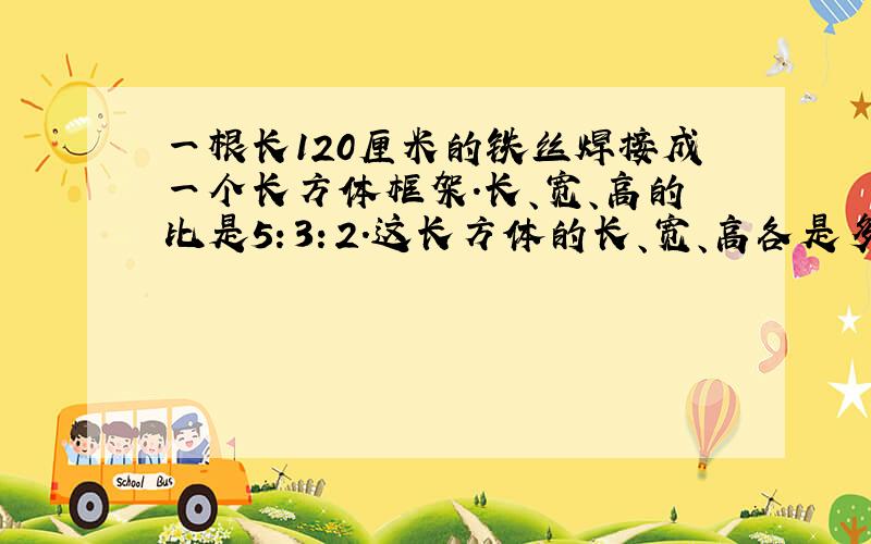 一根长120厘米的铁丝焊接成一个长方体框架.长、宽、高的比是5：3：2.这长方体的长、宽、高各是多少厘米