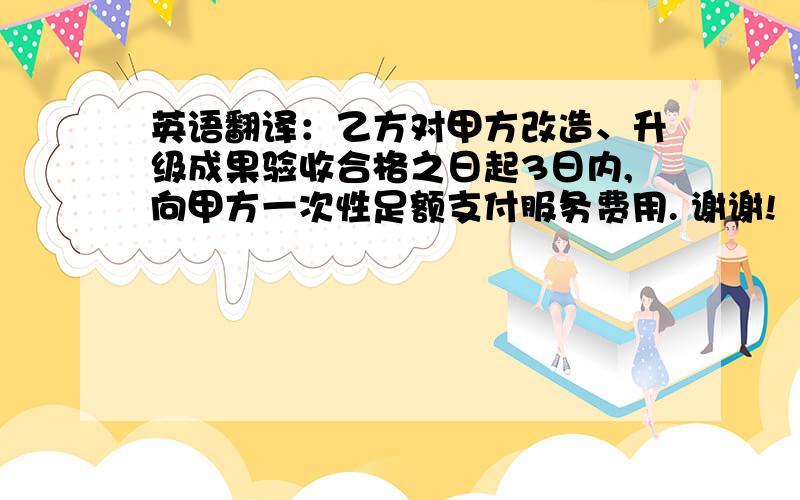 英语翻译：乙方对甲方改造、升级成果验收合格之日起3日内,向甲方一次性足额支付服务费用. 谢谢!