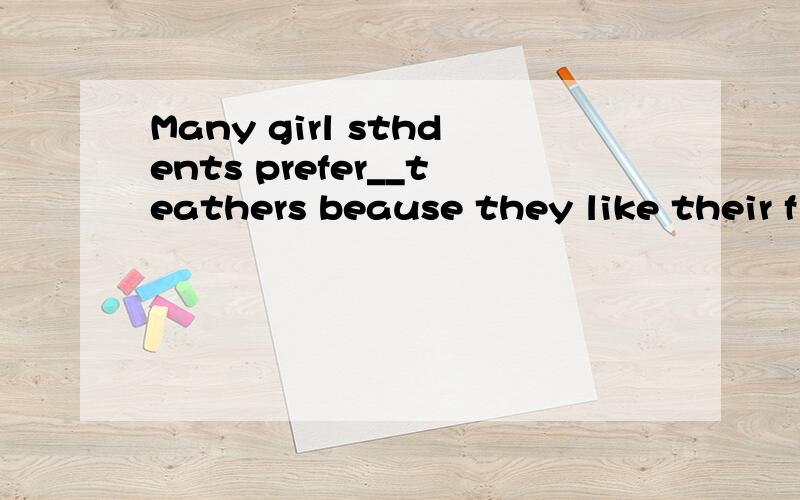 Many girl sthdents prefer__teathers beause they like their f