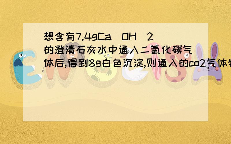 想含有7.4gCa(OH)2的澄清石灰水中通入二氧化碳气体后,得到8g白色沉淀,则通入的co2气体物质的量是