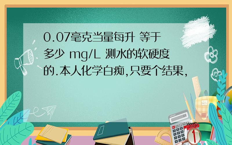 0.07毫克当量每升 等于 多少 mg/L 测水的软硬度的.本人化学白痴,只要个结果,