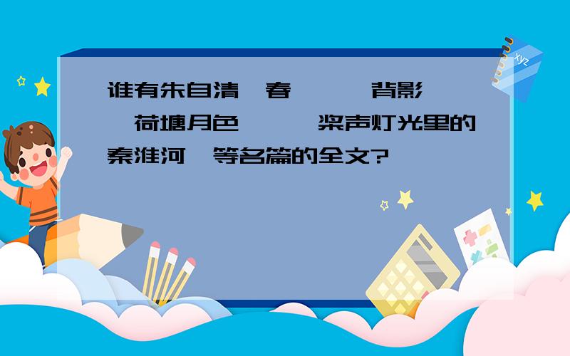 谁有朱自清《春》、《背影》、《荷塘月色》、《桨声灯光里的秦淮河》等名篇的全文?