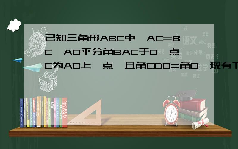 已知三角形ABC中,AC=BC,AD平分角BAC于D,点E为AB上一点,且角EDB=角B,现有下列两个结论：1.AB=A