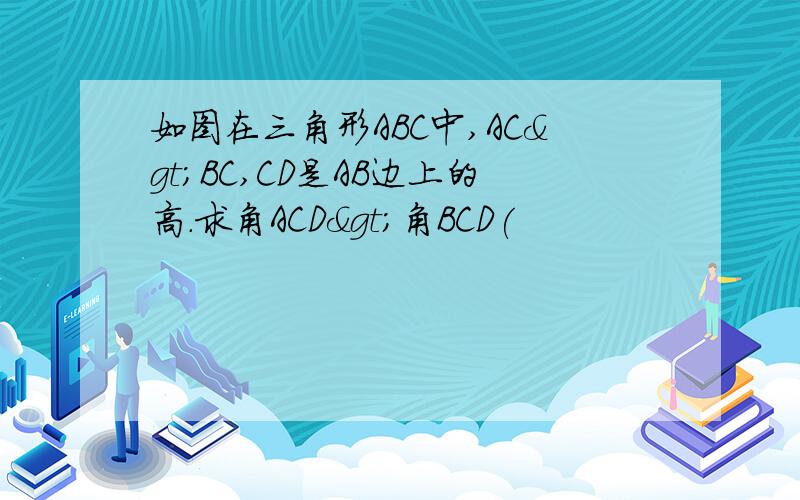 如图在三角形ABC中,AC>BC,CD是AB边上的高.求角ACD>角BCD(