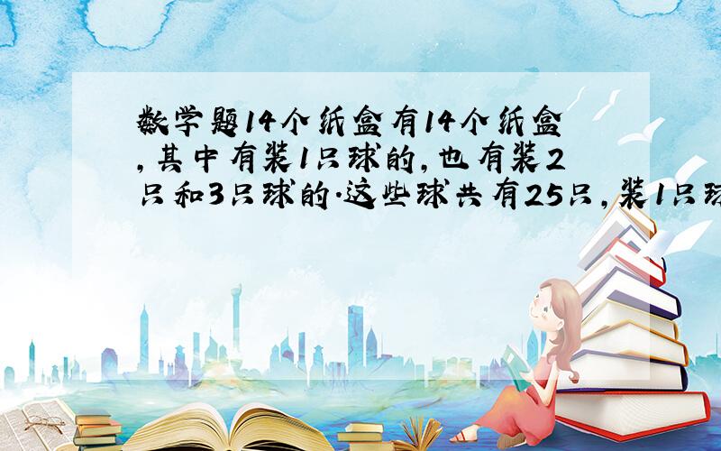 数学题14个纸盒有14个纸盒,其中有装1只球的,也有装2只和3只球的.这些球共有25只,装1只球的盒数等于装2只球和3只