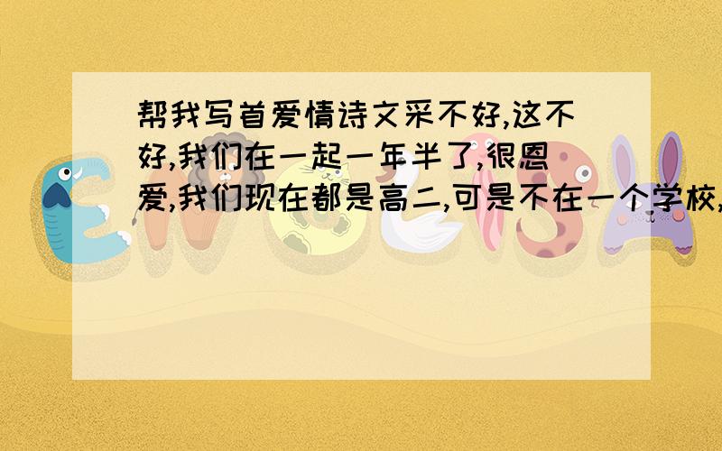 帮我写首爱情诗文采不好,这不好,我们在一起一年半了,很恩爱,我们现在都是高二,可是不在一个学校,而且住宿,只有周五和周日