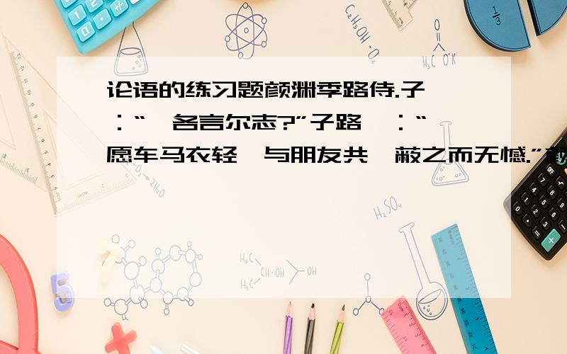 论语的练习题颜渊季路侍.子曰：“盍各言尔志?”子路曰：“愿车马衣轻裘与朋友共,蔽之而无憾.”颜渊曰：“愿无伐善,无施劳.