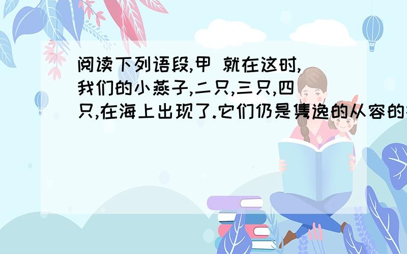 阅读下列语段,甲 就在这时,我们的小燕子,二只,三只,四只,在海上出现了.它们仍是隽逸的从容的在海面上斜掠着,如在小湖面