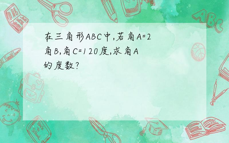 在三角形ABC中,若角A=2角B,角C=120度,求角A的度数?