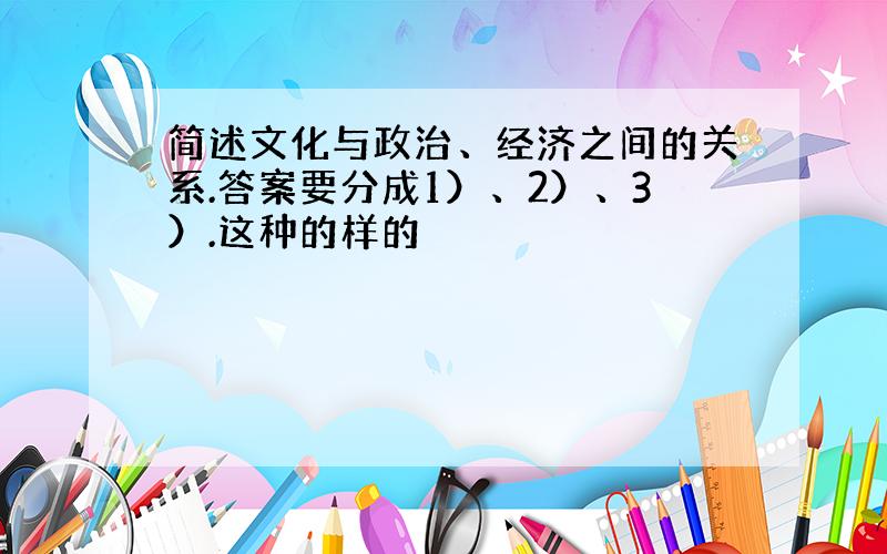 简述文化与政治、经济之间的关系.答案要分成1）、2）、3）.这种的样的