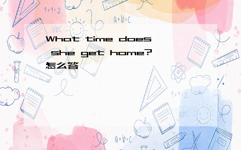 What time does she get home?怎么答