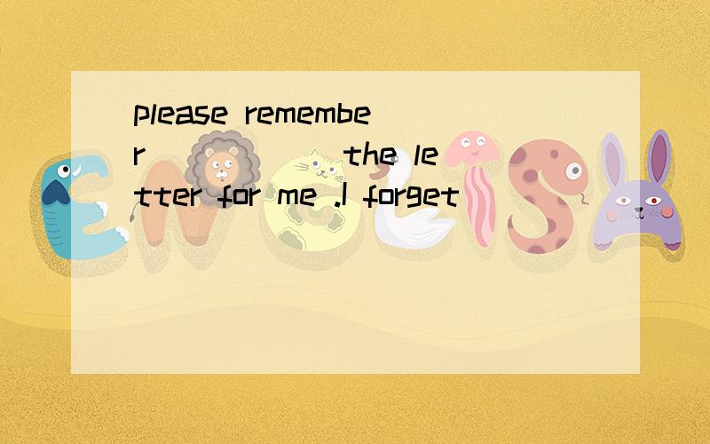 please remember _____ the letter for me .I forget _______ it