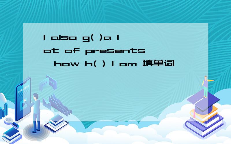 I also g( )a lot of presents,how h( ) I am 填单词