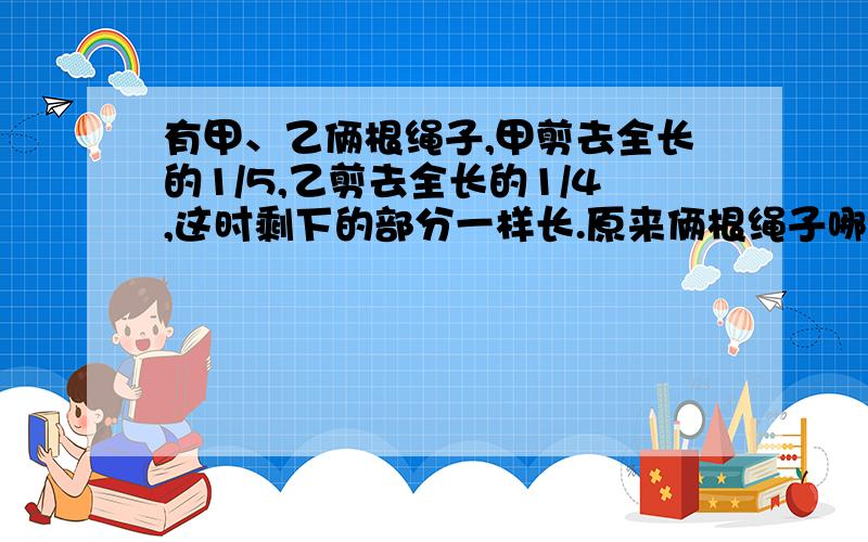 有甲、乙俩根绳子,甲剪去全长的1/5,乙剪去全长的1/4,这时剩下的部分一样长.原来俩根绳子哪一根更长?