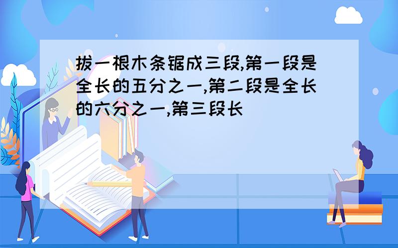 拔一根木条锯成三段,第一段是全长的五分之一,第二段是全长的六分之一,第三段长