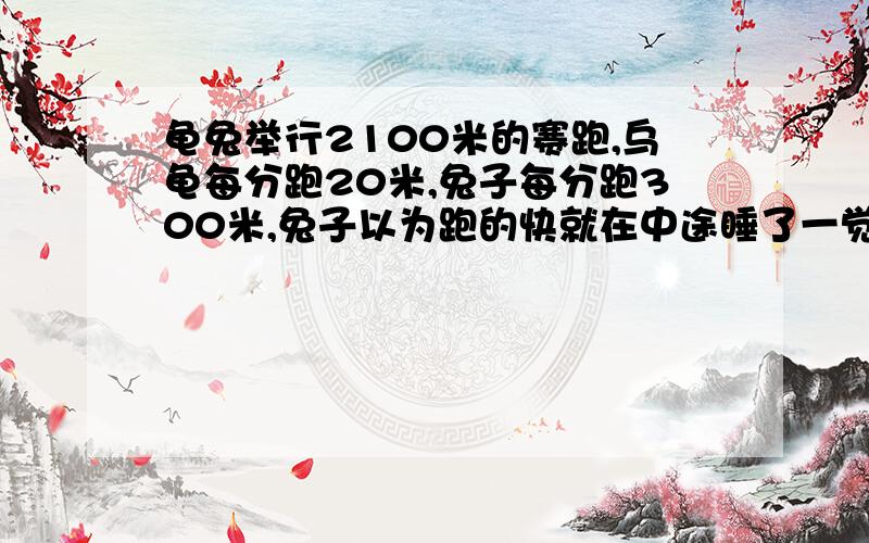 龟兔举行2100米的赛跑,乌龟每分跑20米,兔子每分跑300米,兔子以为跑的快就在中途睡了一觉,结果乌龟...