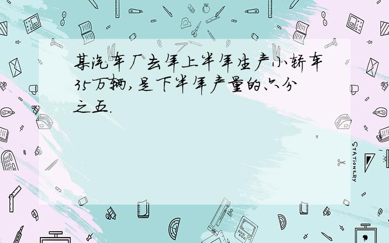 某汽车厂去年上半年生产小轿车35万辆,是下半年产量的六分之五.