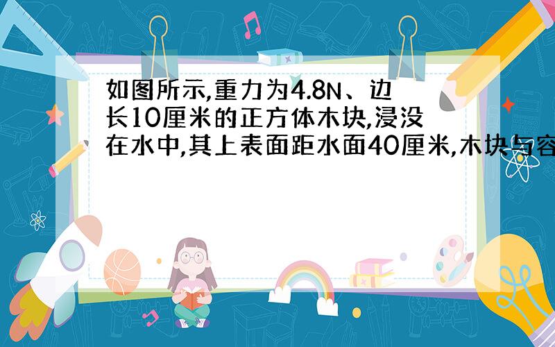 如图所示,重力为4.8N、边长10厘米的正方体木块,浸没在水中,其上表面距水面40厘米,木块与容器底的连线长30厘米.求