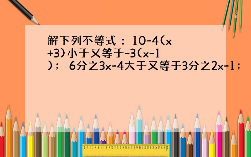 解下列不等式 ：10-4(x+3)小于又等于-3(x-1)； 6分之3x-4大于又等于3分之2x-1； 1+3分之x＞5