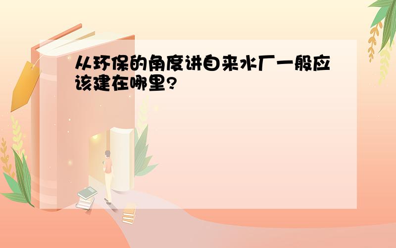 从环保的角度讲自来水厂一般应该建在哪里?