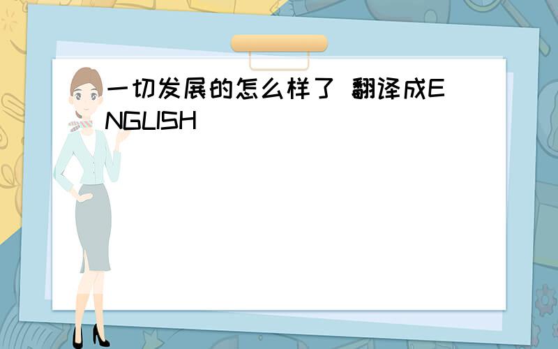 一切发展的怎么样了 翻译成ENGLISH