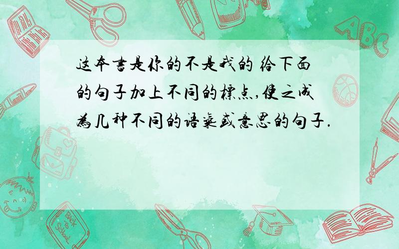 这本书是你的不是我的 给下面的句子加上不同的标点,使之成为几种不同的语气或意思的句子.