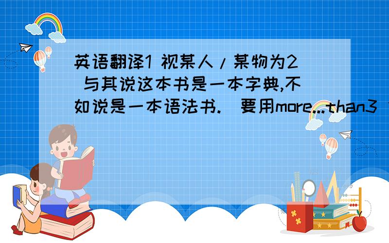 英语翻译1 视某人/某物为2 与其说这本书是一本字典,不如说是一本语法书.（要用more...than3 他给我帮助之大