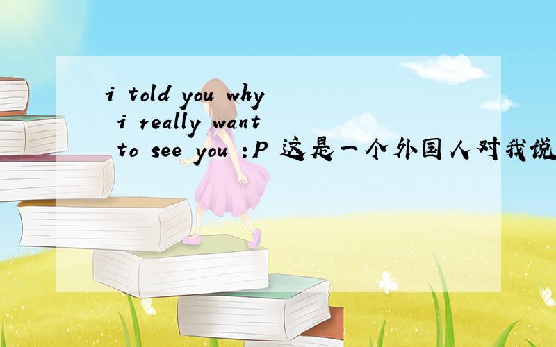 i told you why i really want to see you :P 这是一个外国人对我说的,P