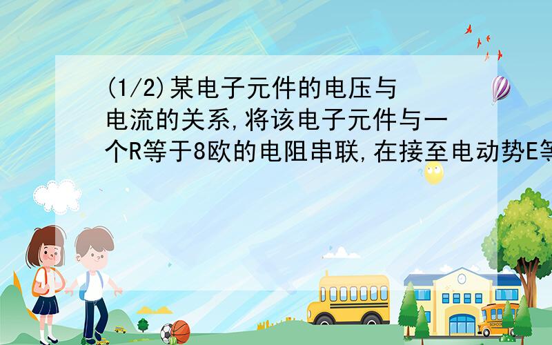 (1/2)某电子元件的电压与电流的关系,将该电子元件与一个R等于8欧的电阻串联,在接至电动势E等于3V,内阻r...