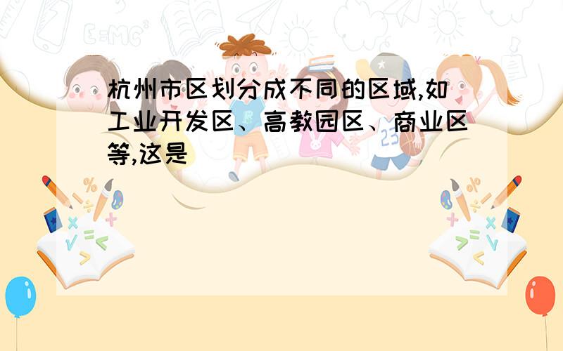 杭州市区划分成不同的区域,如工业开发区、高教园区、商业区等,这是（）