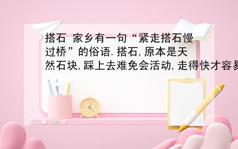 搭石 家乡有一句“紧走搭石慢过桥”的俗语.搭石,原本是天然石块,踩上去难免会活动,走得快才容易